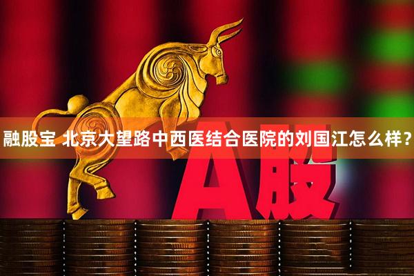融股宝 北京大望路中西医结合医院的刘国江怎么样？